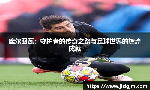 库尔图瓦：守护者的传奇之路与足球世界的辉煌成就